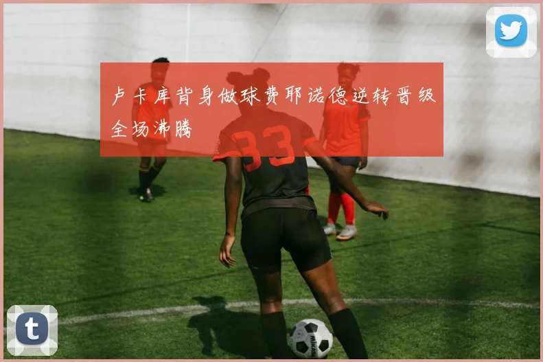 卢卡库背身做球费耶诺德逆转晋级全场沸腾