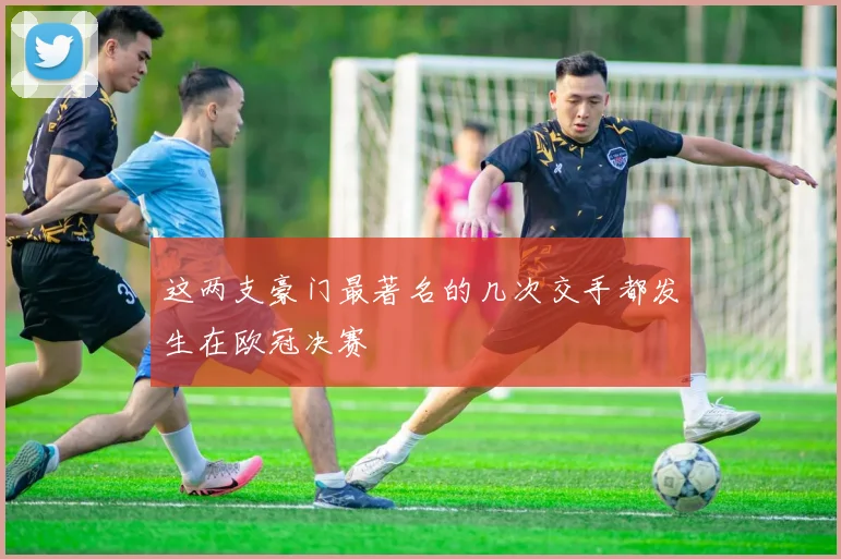 这两支豪门最著名的几次交手都发生在欧冠决赛