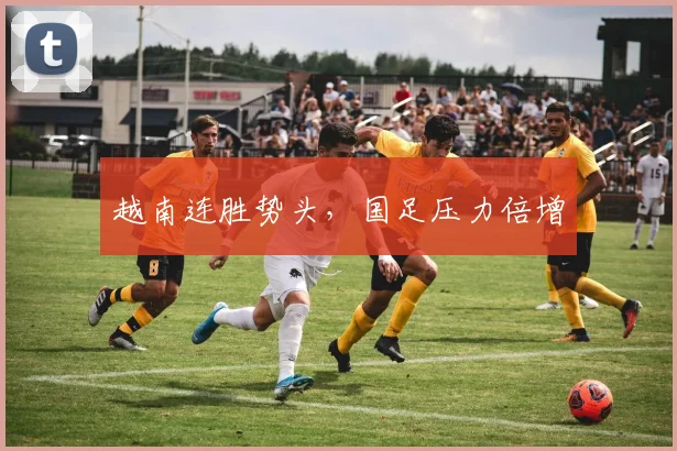 越南连胜势头，国足压力倍增