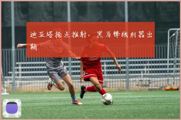 迪亚塔抢点推射，黑马锋线利器出鞘