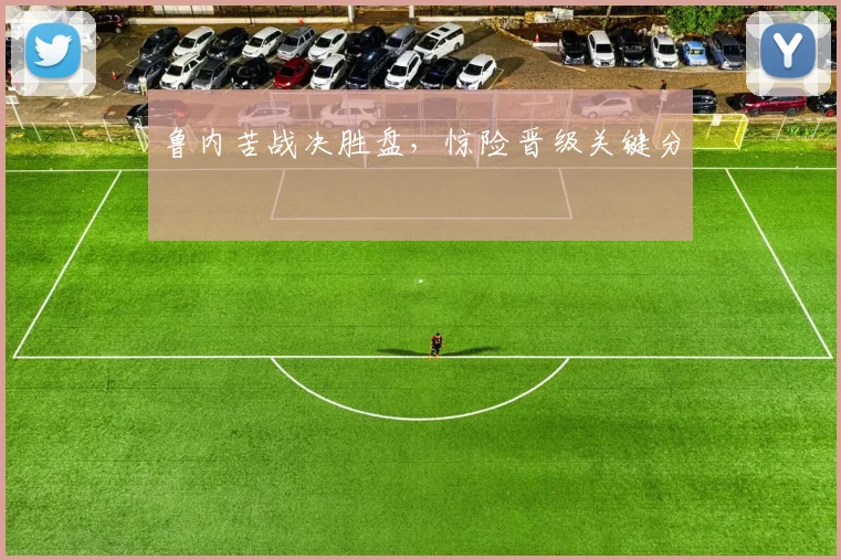 鲁内苦战决胜盘，惊险晋级关键分