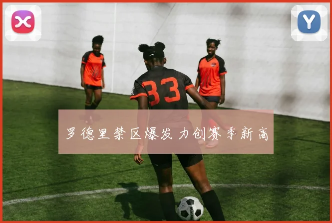 罗德里禁区爆发力创赛季新高