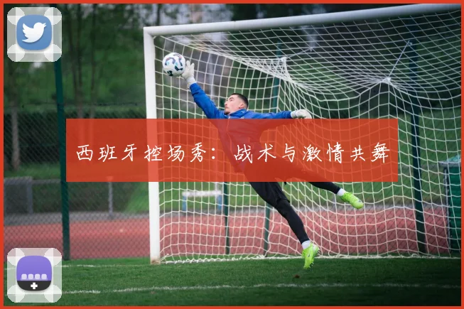 西班牙控场秀：战术与激情共舞