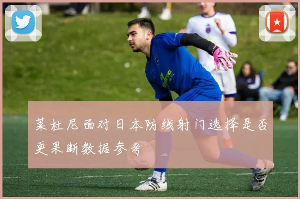 莱杜尼面对日本防线射门选择是否更果断数据参考