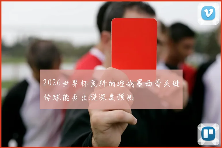 2026世界杯莫科纳迎战墨西哥关键传球能否出现深度预测