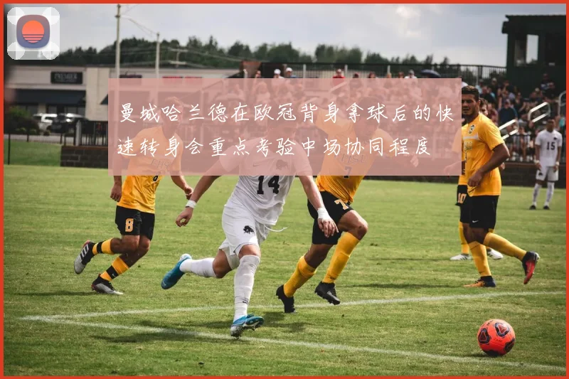 曼城哈兰德在欧冠背身拿球后的快速转身会重点考验中场协同程度