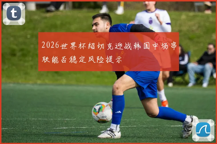 2026世界杯绍切克迎战韩国中场串联能否稳定风险提示