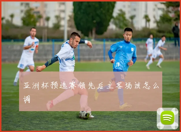 亚洲杯预选赛领先后主客场该怎么调