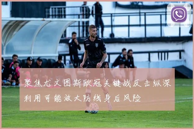聚焦尤文图斯欧冠关键战反击纵深利用可能放大防线身后风险