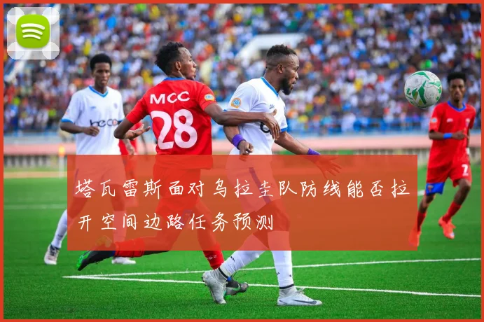 塔瓦雷斯面对乌拉圭队防线能否拉开空间边路任务预测