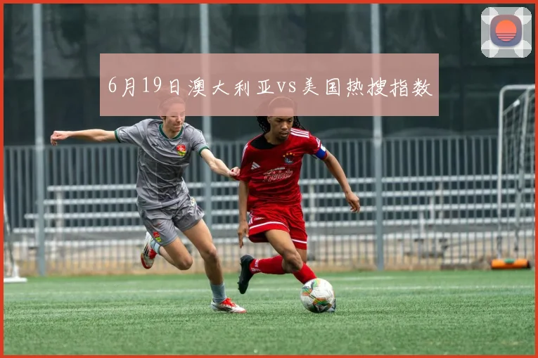 6月19日澳大利亚vs美国热搜指数