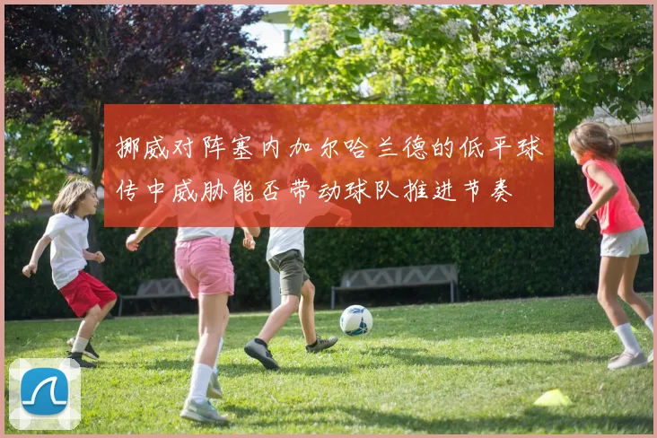 挪威对阵塞内加尔哈兰德的低平球传中威胁能否带动球队推进节奏