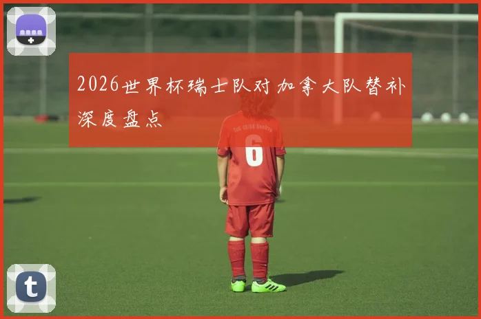 2026世界杯瑞士队对加拿大队替补深度盘点