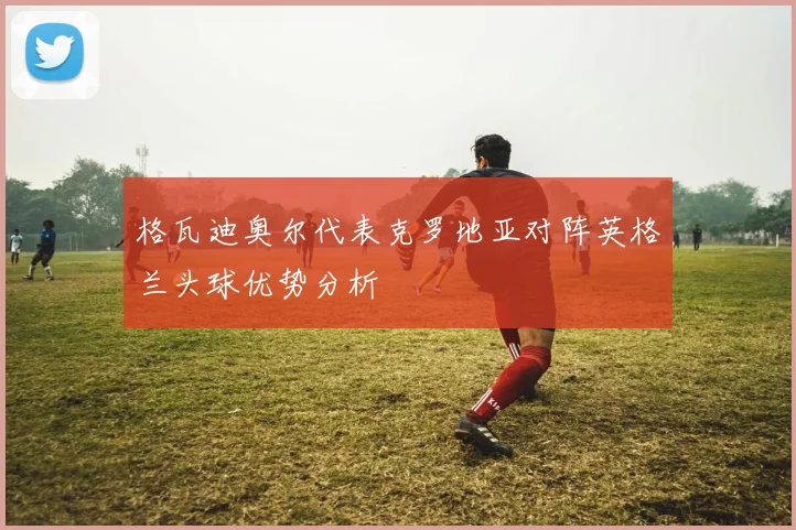 格瓦迪奥尔代表克罗地亚对阵英格兰头球优势分析