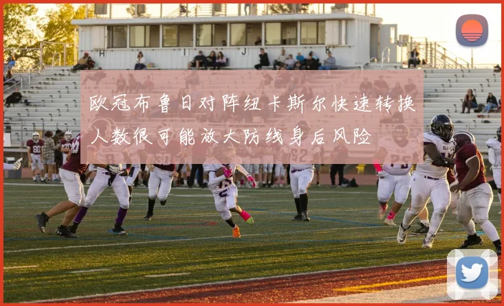 欧冠布鲁日对阵纽卡斯尔快速转换人数很可能放大防线身后风险