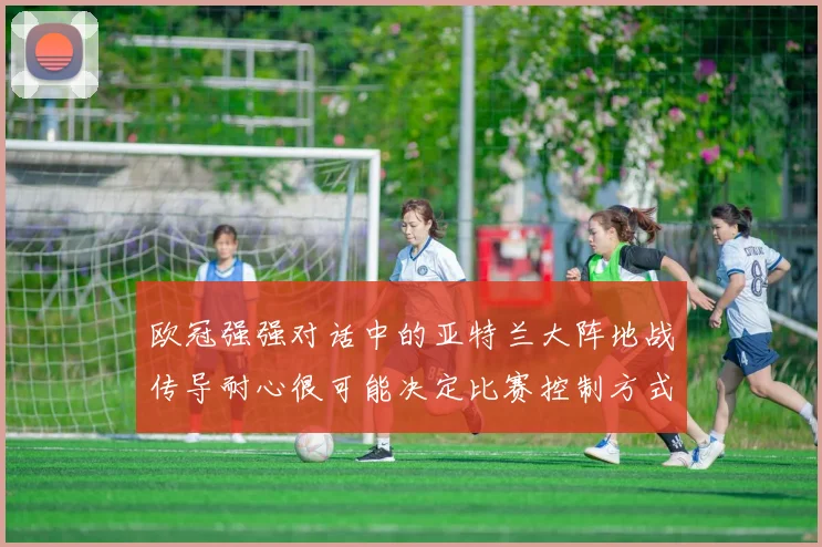 欧冠强强对话中的亚特兰大阵地战传导耐心很可能决定比赛控制方式