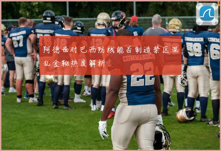 阿德面对巴西防线能否制造禁区混乱金靴热度解析