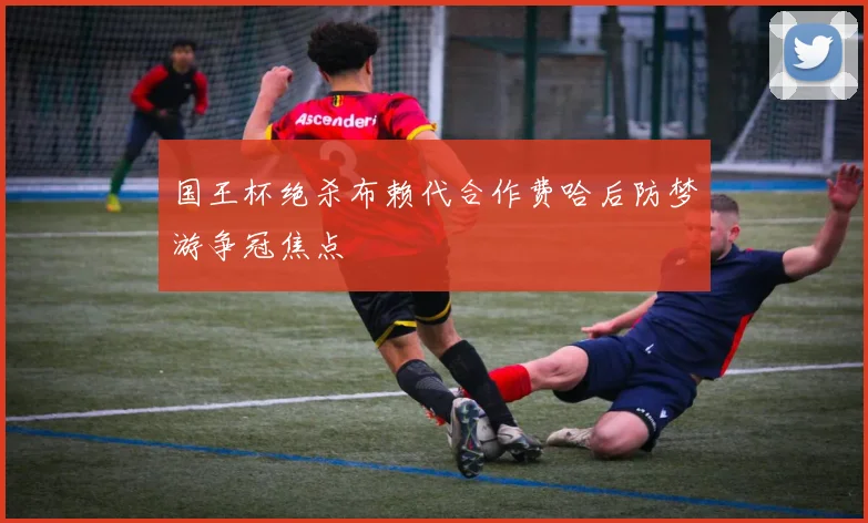 国王杯绝杀布赖代合作费哈后防梦游争冠焦点