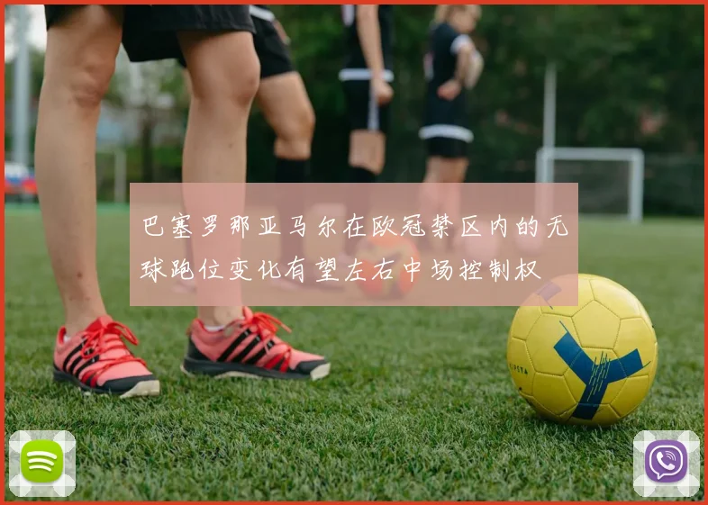 巴塞罗那亚马尔在欧冠禁区内的无球跑位变化有望左右中场控制权
